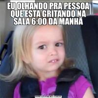 EU OLHANDO PRA PESSOA QUE ESTA GRITANDO NA SALA 6:00 DA MANHÃ