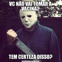 VC NÃO VAI TOMAR A VACINA?TEM CERTEZA DISSO?