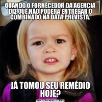 QUANDO O FORNECEDOR DA AGENCIA DIZ QUE NAO PODERA ENTREGAR O COMBINADO NA DATA PREVISTA.JÁ TOMOU SEU REMÉDIO HOJE?