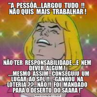 &QUOT;A  PESSÔA...LARGOU  TUDO  !!   NÃO QUIS  MAIS  TRABALHAR !NÃO TER  RESPONSABILIDADE ...E  NEM  DEVER  ALGUM ! 
   ....MESMO  ASSIM...CONSEGUIU  UM  LUGAR  AO SOL !!...-GANHOU  NA  LOTERIA ??...NÃO !!  FOI  MANDADO  PARA O DESERTO  DO SAARA !&QUOT;