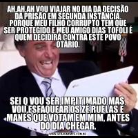 AH,AH,AH VOU VIAJAR NO DIA DA DECISÃO DA PRISÃO EM SEGUNDA INSTÂNCIA, PORQUE MEU FILHO CORRUPTO TEM QUE SER PROTEGIDO E MEU AMIGO DIAS TOFOLI É QUEM DECIDIRÁ CONTRA ESTE POVO OTÁRIO.SEI Q VOU SER IMPITIMADO MAS, VOU ESFAQUEAR OS ZÉ RUELAS E MANÉS QUE VOTAM EM MIM, ANTES DO DIA CHEGAR.
