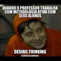 QUANDO O PROFESSOR TRABALHA COM METODOLOGIA ATIVA COM SEUS ALUNOSDESING THINKING