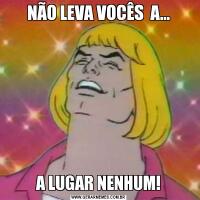 NÃO LEVA VOCÊS  A...A LUGAR NENHUM!