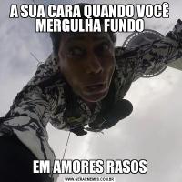 A SUA CARA QUANDO VOCÊ MERGULHA FUNDOEM AMORES RASOS
