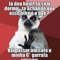 Já deu hein!, to sem dormir , ta achando que esse olho é o que? Vai passar um café e minha 6° garrafa
