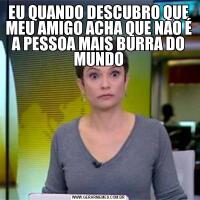 EU QUANDO DESCUBRO QUE MEU AMIGO ACHA QUE NAO É A PESSOA MAIS BURRA DO MUNDO