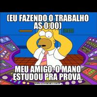 (EU FAZENDO O TRABALHO AS 0:00)MEU AMIGO: O MANO ESTUDOU PRA PROVA.