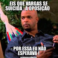 EIS QUE VARGAS SE SUICIDA : A OPOSIÇÃO  - POR ESSA EU NÃO ESPERAVA !