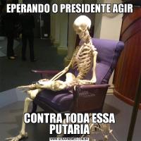 EPERANDO O PRESIDENTE AGIRCONTRA TODA ESSA PUTARIA