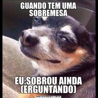 GUANDO TEM UMA SOBREMESAEU:SOBROU AINDA (ERGUNTANDO)