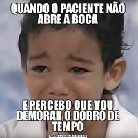 QUANDO O PACIENTE NÃO ABRE A BOCAE PERCEBO QUE VOU DEMORAR O DOBRO DE TEMPO