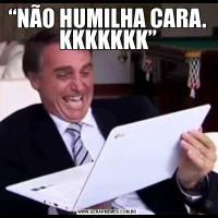 “NÃO HUMILHA CARA. KKKKKKK”