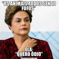 “OS ANIMAIS TODOS SENDO FOFOS” 
ELA:
“QUERO ÓDIO”