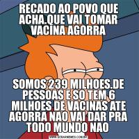 RECADO AO POVO QUE ACHA.QUE VAI TOMAR VACINA AGORRASOMOS 239 MILHOES.DE PESSOAS E SO TEM 6 MILHOES DE VACINAS ATE AGORRA NAO VAI DAR PRA TODO MUNDO NAO 