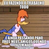 EU FAZENDO O TRABALHO TODOE AINDA PASSANDO PANO PROS MEUS AMIGOS QUE NÃO FAZEM NADA 