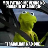 MEU PATRÃO ME VENDO NO HORARIO DE ALMOÇO:&QUOT;TRABALHAR NÃO QUE.&QUOT;