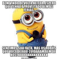 BEM VINDO DE VOLTA HEITOR, ESPERO QUE TENHA APROVEITADO BEM AS FÉRIAS.SENTIMOS SUA FALTA, MAS OS ROBÔS QUE VOCÊ DEIXOU CUIDARAM BEM DE NÓS! KKKKKKKKKKKKKKK