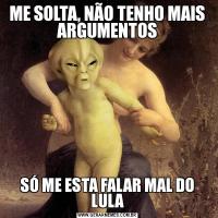  ME SOLTA, NÃO TENHO MAIS  ARGUMENTOSSÓ ME ESTA FALAR MAL DO LULA