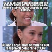 30 anos antigamente: finalmente tenho dinheiro suficiente pra comprar a casa própria e sair do aluguel, depois de anos juntando30 anos hoje: mamãe mim dá 400 real pra eu comprar o gta 6?