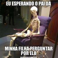 EU ESPERANDO O PAI DAMINHA FILHA PERGUNTAR POR ELA
