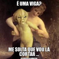 É UMA VIGA?ME SOLTA QUE VOU LÁ CORTAR ...