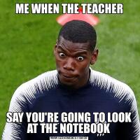 ME WHEN THE TEACHERSAY YOU'RE GOING TO LOOK AT THE NOTEBOOK
