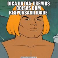 DICA DO DIA: USEM AS COISAS COM RESPONSABILIDADE 
