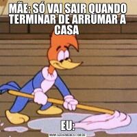 MÃE: SÓ VAI SAIR QUANDO TERMINAR DE ARRUMAR A CASA EU: