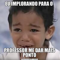 EU IMPLORANDO PARA O PROFESSOR ME DAR MAIS PONTO