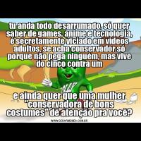 tu anda todo desarrumado, só quer saber de games, anime e tecnologia, é secretamente viciado em videos adultos, se acha conservador só porque não pega ninguém, mas vive do cinco contra ume ainda quer que uma mulher "conservadora de bons costumes" dê atenção pra você?