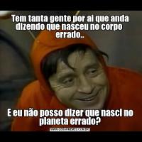 Tem tanta gente por ai que anda dizendo que nasceu no corpo  errado..E eu não posso dizer que nasci no planeta errado?