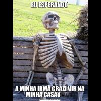 EU ESPERANDO A MINHA IRMÃ GRAZI VIR NA MINHA CASA