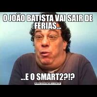 O JOÃO BATISTA VAI SAIR DE FÉRIAS......E O SMART2?!?