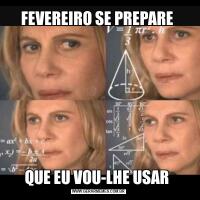 FEVEREIRO SE PREPARE QUE EU VOU-LHE USAR 