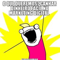 O QUE QUEREMOS?GANHAR DINHEIRO FÁCIL NO MARKETING DIGITAL 