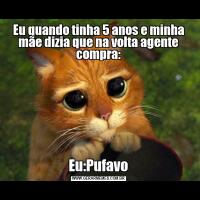 Eu quando tinha 5 anos e minha mãe dizia que na volta agente compra:Eu:Pufavo