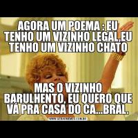 AGORA UM POEMA : EU TENHO UM VIZINHO LEGAL,EU TENHO UM VIZINHO CHATOMAS O VIZINHO BARULHENTO, EU QUERO QUE VÁ PRA CASA DO CA...BRAL.