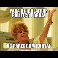 PARA DE IDOLATRAR POLÍTICO PORRA!VC PARECE UM IDIOTA!