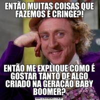 ENTÃO MUITAS COISAS QUE FAZEMOS É CRINGE?!ENTÃO ME EXPLIQUE COMO É GOSTAR TANTO DE ALGO CRIADO NA GERAÇÃO BABY BOOMER?