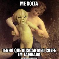 ME SOLTATENHO QUE BUSCAR MEU CHEFE EM TAMBABA