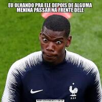 EU OLHANDO PRA ELE DEPOIS DE ALGUMA MENINA PASSAR NA FRENTE DELE