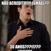 NÃO ACREDITO!!!! ISMAEL??30 ANOS???!!???