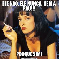 ELE NÃO, ELE NUNCA, NEM A PAU!!!PORQUE SIM!