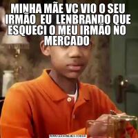 MINHA MÃE VC VIO O SEU IRMÃO  EU  LENBRANDO QUE ESQUECI O MEU IRMÃO NO  MERCADO 