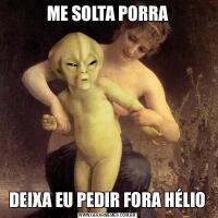 ME SOLTA PORRADEIXA EU PEDIR FORA HÉLIO
