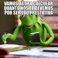 VAMOS AGORA CALCULAR QUANTO NÓS TE DEVEMOS POR SER TÃO PRESTATIVA
