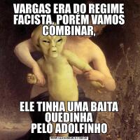 VARGAS ERA DO REGIME FACISTA, PORÉM VAMOS COMBINAR,ELE TINHA UMA BAITA QUEDINHA
PELO ADOLFINHO