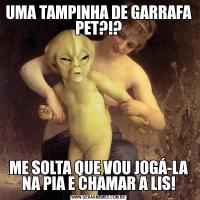 UMA TAMPINHA DE GARRAFA PET?!?ME SOLTA QUE VOU JOGÁ-LA NA PIA E CHAMAR A LIS!