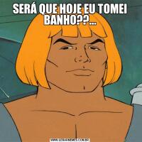 SERÁ QUE HOJE EU TOMEI BANHO??...