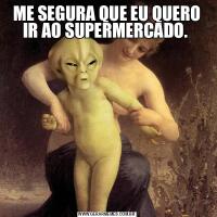 ME SEGURA QUE EU QUERO IR AO SUPERMERCADO. 